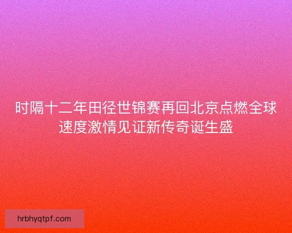 时隔十二年田径世锦赛再回北京点燃全球速度激情见证新传奇诞生盛