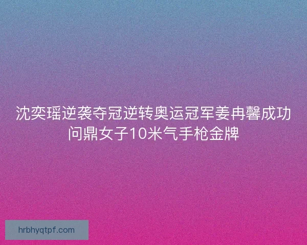沈奕瑶逆袭夺冠逆转奥运冠军姜冉馨成功问鼎女子10米气手枪金牌