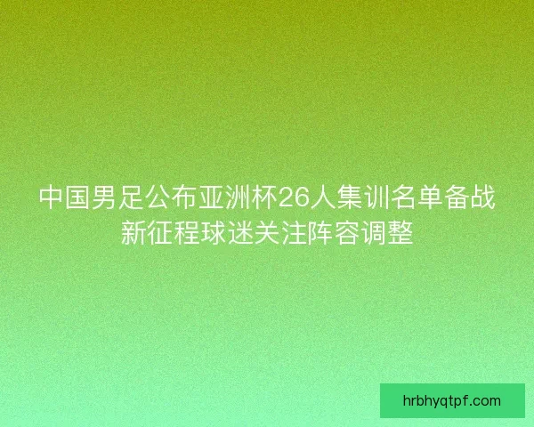 中国男足公布亚洲杯26人集训名单备战新征程球迷关注阵容调整