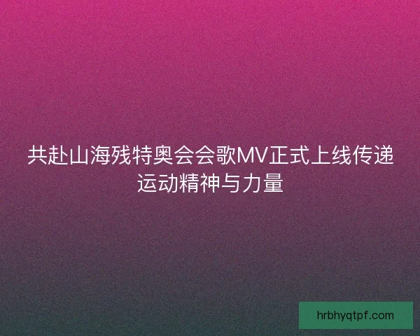 共赴山海残特奥会会歌MV正式上线传递运动精神与力量